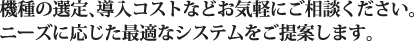 機種の選定、導入コストなどお気軽にご相談ください。ニーズに応じた最適なシステムをご提案します。