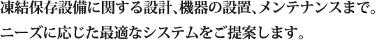 凍結保存設備に関する設計、機器の設置、メンテナンスまで。ニーズに応じた最適なシステムをご提案します。